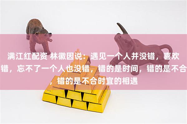 满江红配资 林徽因说：遇见一个人并没错，喜欢一个人没有错，忘不了一个人也没错，错的是时间，错的是不合时宜的相遇