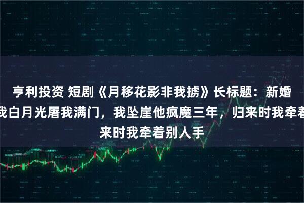 亨利投资 短剧《月移花影非我掳》长标题：新婚夜他为我白月光屠我满门，我坠崖他疯魔三年，归来时我牵着别人手
