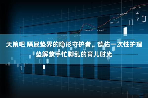 天策吧 隔尿垫界的隐形守护者，德佑一次性护理垫解救手忙脚乱的育儿时光
