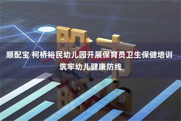 顺配宝 柯桥裕民幼儿园开展保育员卫生保健培训 筑牢幼儿健康防线