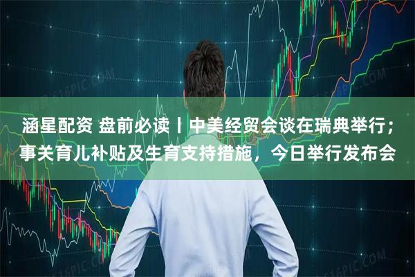 涵星配资 盘前必读丨中美经贸会谈在瑞典举行；事关育儿补贴及生育支持措施，今日举行发布会