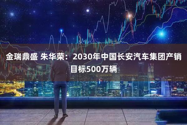 金瑞鼎盛 朱华荣:2030年中国长安汽车集团产销目标500万辆