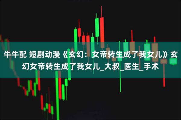 牛牛配 短剧动漫《玄幻:女帝转生成了我女儿》玄幻女帝转生成了我女儿_大叔_医生_手术