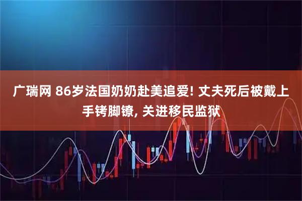 广瑞网 86岁法国奶奶赴美追爱! 丈夫死后被戴上手铐脚镣, 关进移民监狱
