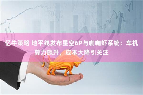 亿牛策略 地平线发布星空6P与咖咖虾系统：车机算力飙升，成本大降引关注