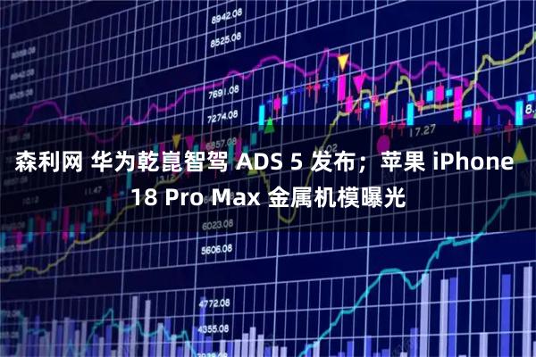 森利网 华为乾崑智驾 ADS 5 发布；苹果 iPhone 18 Pro Max 金属机模曝光