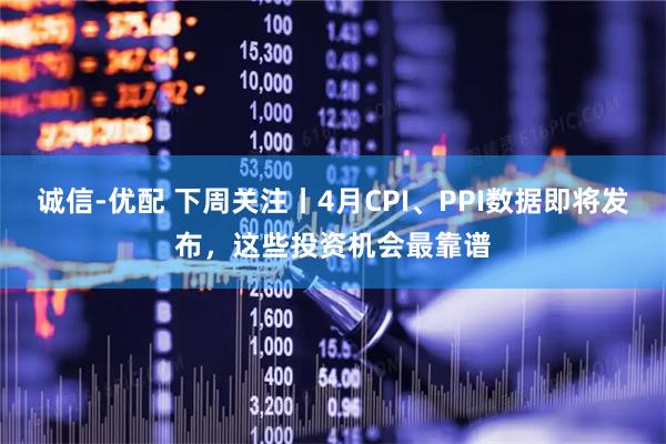 诚信-优配 下周关注丨4月CPI、PPI数据即将发布，这些投资机会最靠谱