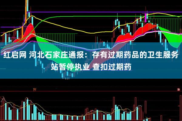 红启网 河北石家庄通报：存有过期药品的卫生服务站暂停执业 查扣过期药