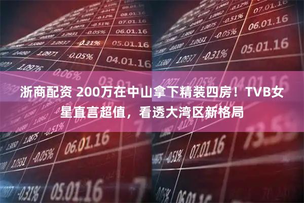 浙商配资 200万在中山拿下精装四房！TVB女星直言超值，看透大湾区新格局