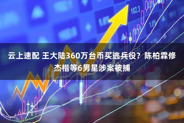 云上速配 王大陆360万台币买逃兵役？陈柏霖修杰楷等6男星涉案被捕