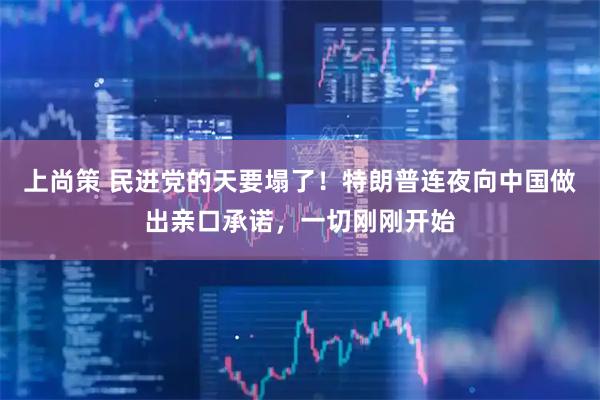 上尚策 民进党的天要塌了！特朗普连夜向中国做出亲口承诺，一切刚刚开始