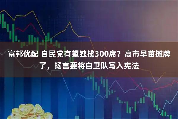 富邦优配 自民党有望独揽300席？高市早苗摊牌了，扬言要将自卫队写入宪法