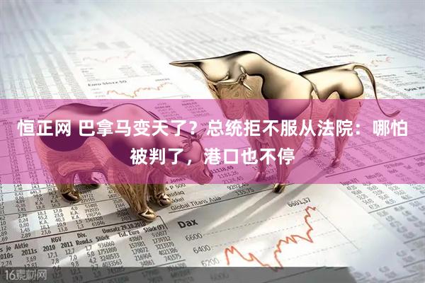 恒正网 巴拿马变天了？总统拒不服从法院：哪怕被判了，港口也不停