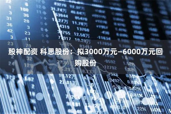 股神配资 科思股份：拟3000万元—6000万元回购股份