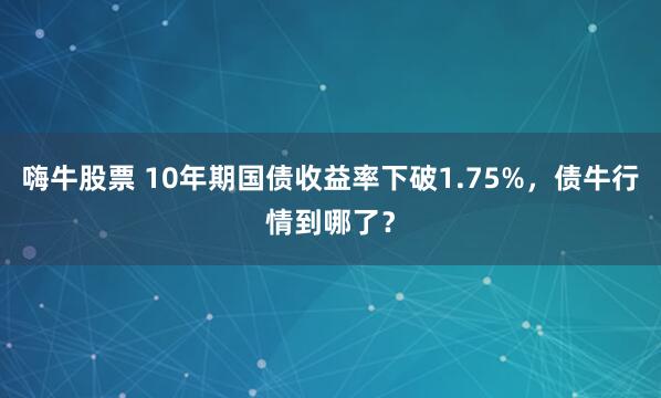 嗨牛股票 10年期国债收益率下破1.75%，债牛行情到哪了？