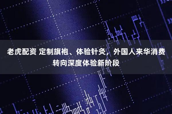老虎配资 定制旗袍、体验针灸，外国人来华消费转向深度体验新阶段