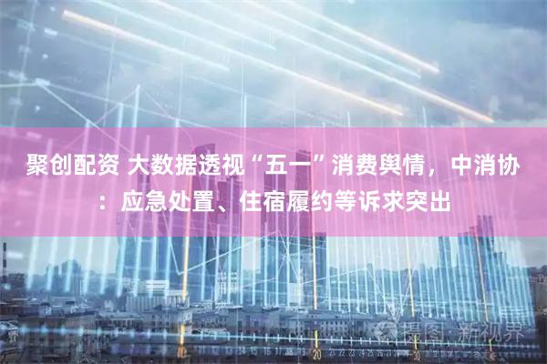 聚创配资 大数据透视“五一”消费舆情，中消协：应急处置、住宿履约等诉求突出