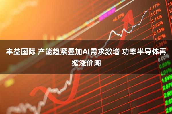 丰益国际 产能趋紧叠加AI需求激增 功率半导体再掀涨价潮