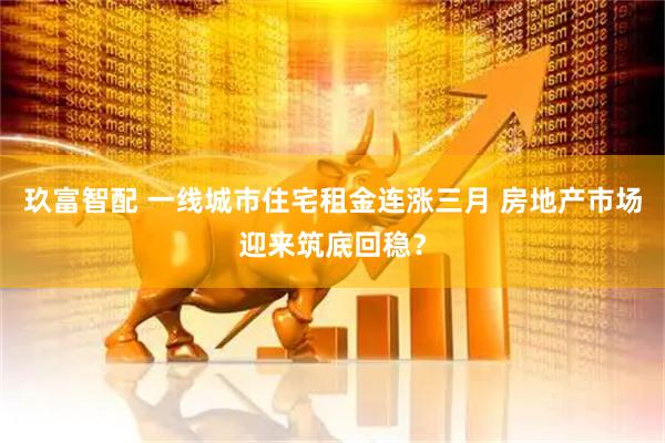 玖富智配 一线城市住宅租金连涨三月 房地产市场迎来筑底回稳？