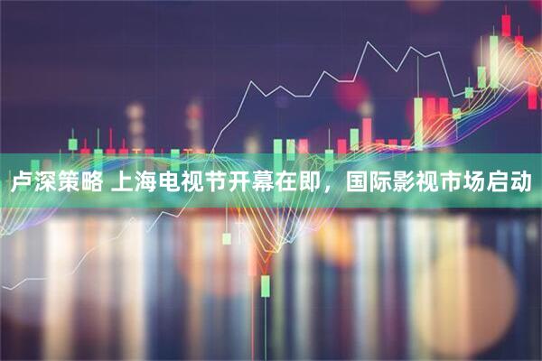 卢深策略 上海电视节开幕在即，国际影视市场启动