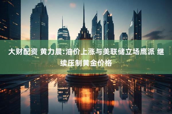 大财配资 黄力晨:油价上涨与美联储立场鹰派 继续压制黄金价格