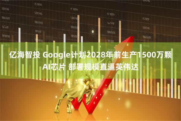 亿海智投 Google计划2028年前生产1500万颗AI芯片 部署规模直逼英伟达