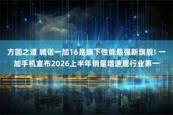 方圆之道 喊话一加16是旗下性能最强新旗舰! 一加手机宣布2026上半年销量增速居行业第一