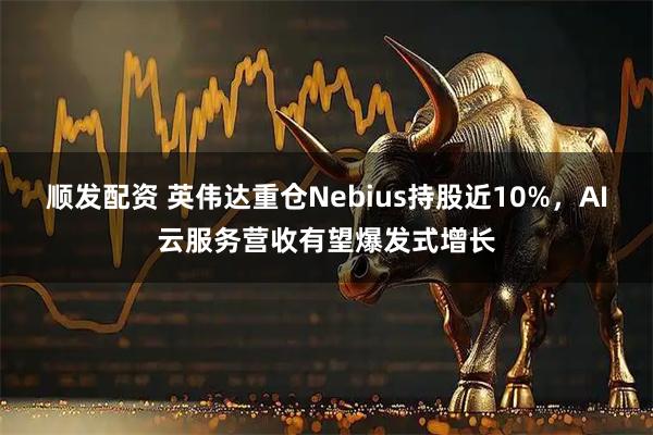 顺发配资 英伟达重仓Nebius持股近10%，AI云服务营收有望爆发式增长