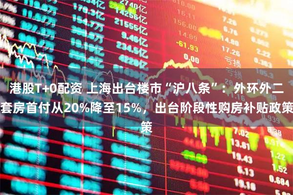 港股T+0配资 上海出台楼市“沪八条”：外环外二套房首付从20%降至15%，出台阶段性购房补贴政策