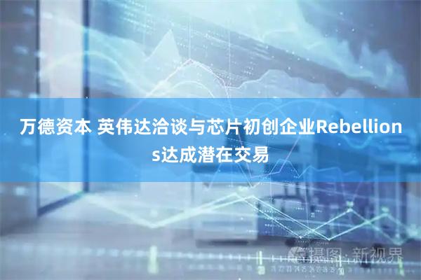 万德资本 英伟达洽谈与芯片初创企业Rebellions达成潜在交易