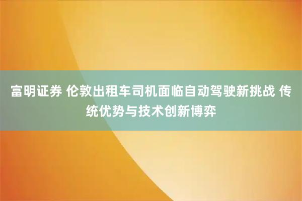 富明证券 伦敦出租车司机面临自动驾驶新挑战 传统优势与技术创新博弈